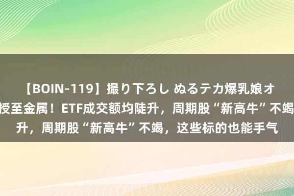 【BOIN-119】撮り下ろし ぬるテカ爆乳娘オイルFUCK 炎炎风口授至金属！ETF成交额均陡升，周期股“新高牛”不竭，这些标的也能手气