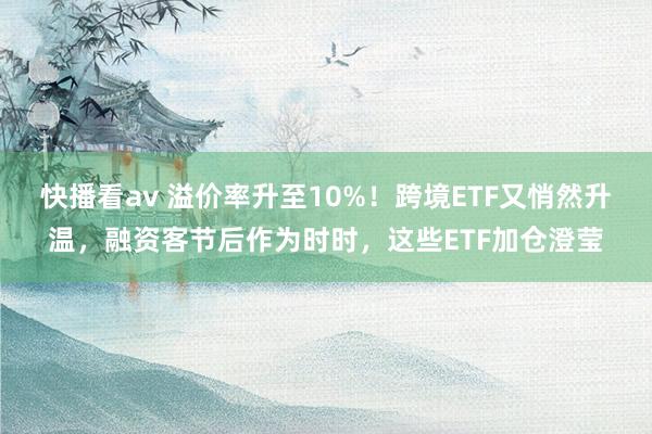 快播看av 溢价率升至10%！跨境ETF又悄然升温，融资客节后作为时时，这些ETF加仓澄莹