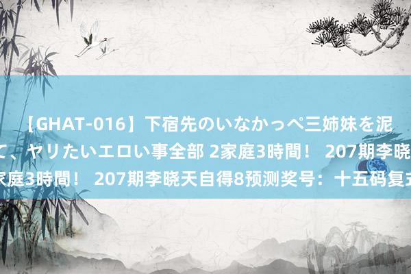 【GHAT-016】下宿先のいなかっぺ三姉妹を泥酔＆淫媚オイルでキメて、ヤリたいエロい事全部 2家庭3時間！ 207期李晓天自得8预测奖号：十五码复式