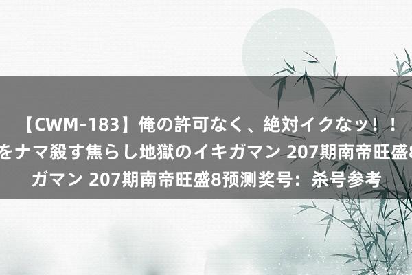 【CWM-183】俺の許可なく、絶対イクなッ！！！！！ 2 早漏オンナをナマ殺す焦らし地獄のイキガマン 207期南帝旺盛8预测奖号：杀号参考