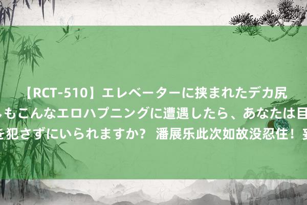 【RCT-510】エレベーターに挟まれたデカ尻女子校生をガン突き もしもこんなエロハプニングに遭遇したら、あなたは目の前の尻を犯さずにいられますか？ 潘展乐此次如故没忍住！妄下雌黄驳倒药检，简直又“闯事”了！