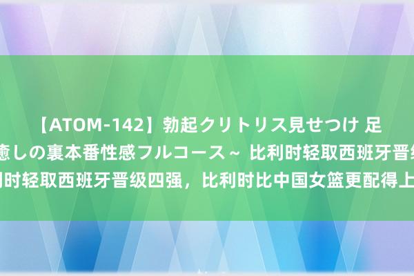 【ATOM-142】勃起クリトリス見せつけ 足コキ回春クリニック ～癒しの裏本番性感フルコース～ 比利时轻取西班牙晋级四强，比利时比中国女篮更配得上小组出线