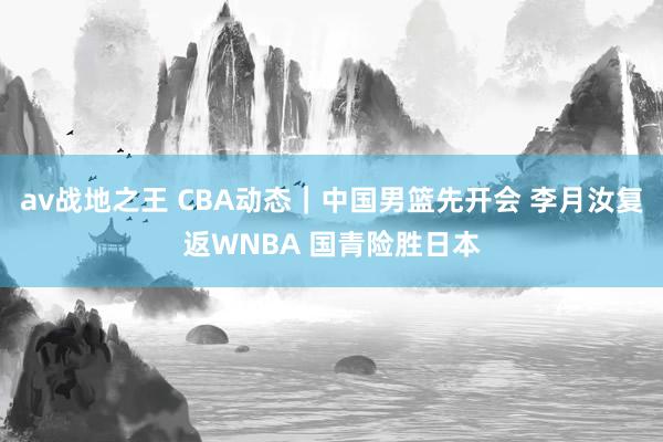 av战地之王 CBA动态｜中国男篮先开会 李月汝复返WNBA 国青险胜日本