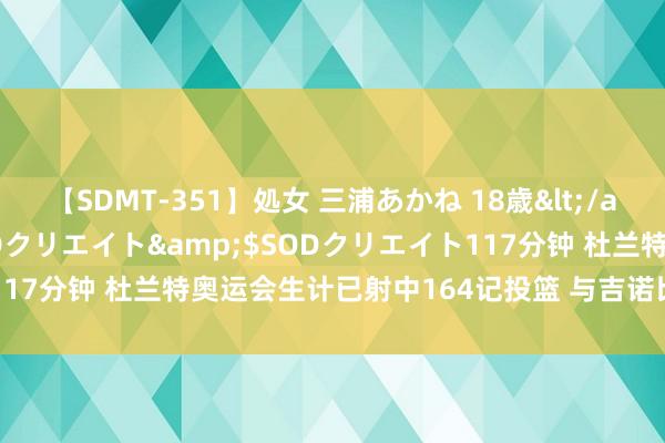 【SDMT-351】処女 三浦あかね 18歳</a>2011-02-05SODクリエイト&$SODクリエイト117分钟 杜兰特奥运会生计已射中164记投篮 与吉诺比利并排历史第十