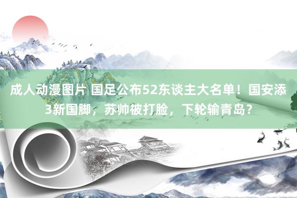 成人动漫图片 国足公布52东谈主大名单！国安添3新国脚，苏帅被打脸，下轮输青岛？