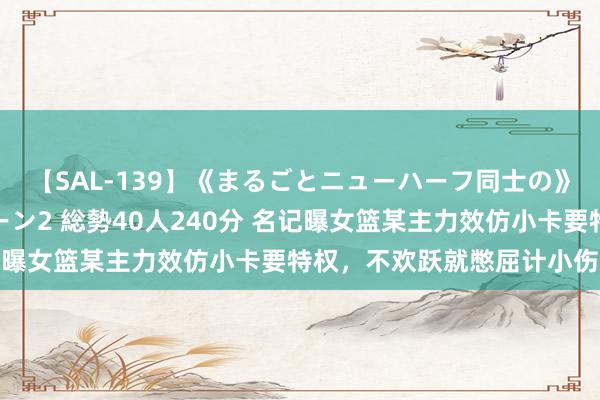 【SAL-139】《まるごとニューハーフ同士の》ペニクリフェラチオシーン2 総勢40人240分 名记曝女篮某主力效仿小卡要特权，不欢跃就憋屈计小伤大养