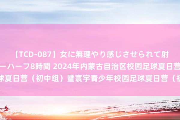 【TCD-087】女に無理やり感じさせられて射精までしてしまうニューハーフ8時間 2024年内蒙古自治区校园足球夏日营（初中组）暨寰宇青少年校园足球夏日营（初中组）取舍算作完了