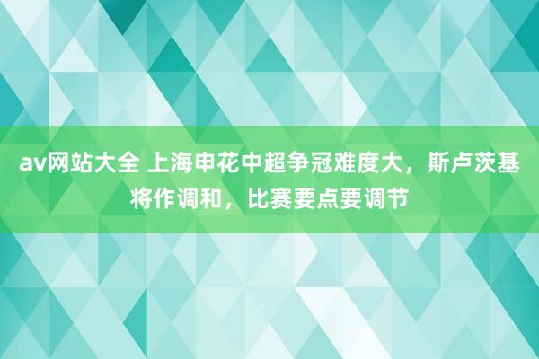 av网站大全 上海申花中超争冠难度大，斯卢茨基将作调和，比赛要点要调节