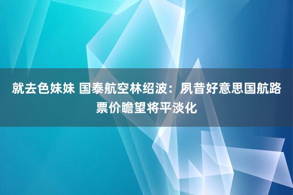 就去色妹妹 国泰航空林绍波：夙昔好意思国航路票价瞻望将平淡化