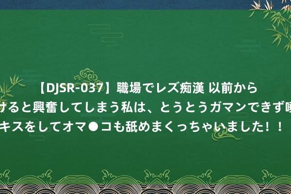 【DJSR-037】職場でレズ痴漢 以前から気になるあの娘を見つけると興奮してしまう私は、とうとうガマンできず唾液まみれでディープキスをしてオマ●コも舐めまくっちゃいました！！ 中国社科院栽种何德旭：现时金融服求实体经济的质效仍然不高！要把资源配置到要点范围和薄弱步调