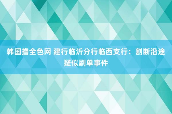 韩国撸全色网 建行临沂分行临西支行：割断沿途疑似刷单事件