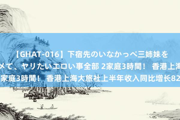 【GHAT-016】下宿先のいなかっぺ三姉妹を泥酔＆淫媚オイルでキメて、ヤリたいエロい事全部 2家庭3時間！ 香港上海大旅社上半年收入同比增长82%