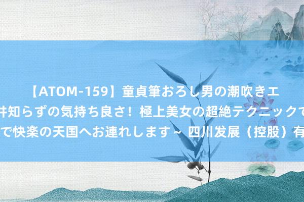 【ATOM-159】童貞筆おろし男の潮吹きエステ～射精を超える天井知らずの気持ち良さ！極上美女の超絶テクニックで快楽の天国へお連れします～ 四川发展（控股）有限包袱公司董事发生变动