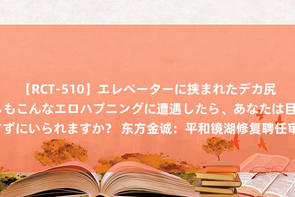 【RCT-510】エレベーターに挟まれたデカ尻女子校生をガン突き もしもこんなエロハプニングに遭遇したら、あなたは目の前の尻を犯さずにいられますか？ 东方金诚：平和镜湖修复聘任审计机构众华司帐师事务所（特等日常合资）