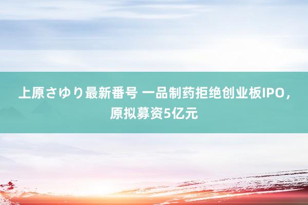 上原さゆり最新番号 一品制药拒绝创业板IPO，原拟募资5亿元