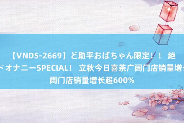 【VNDS-2669】ど助平おばちゃん限定！！ 絶頂ディルドオナニーSPECIAL！ 立秋今日喜茶广阔门店销量增长超600%