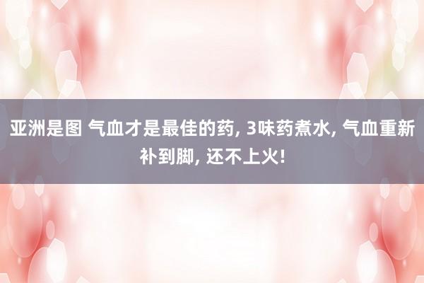 亚洲是图 气血才是最佳的药, 3味药煮水, 气血重新补到脚, 还不上火!