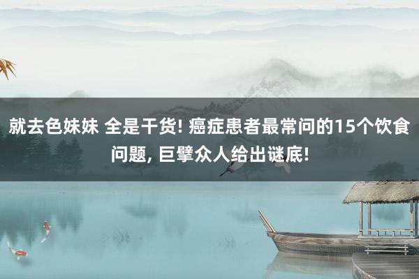 就去色妹妹 全是干货! 癌症患者最常问的15个饮食问题, 巨擘众人给出谜底!