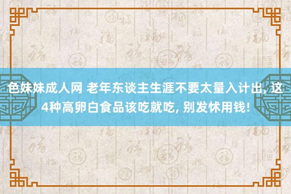 色妹妹成人网 老年东谈主生涯不要太量入计出, 这4种高卵白食品该吃就吃, 别发怵用钱!