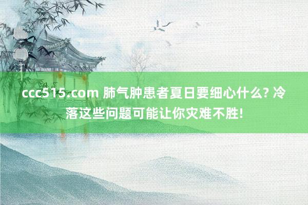 ccc515.com 肺气肿患者夏日要细心什么? 冷落这些问题可能让你灾难不胜!