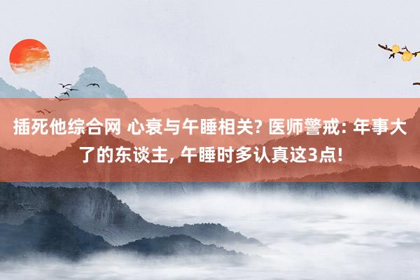 插死他综合网 心衰与午睡相关? 医师警戒: 年事大了的东谈主, 午睡时多认真这3点!