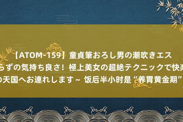 【ATOM-159】童貞筆おろし男の潮吹きエステ～射精を超える天井知らずの気持ち良さ！極上美女の超絶テクニックで快楽の天国へお連れします～ 饭后半小时是“养胃黄金期”! 别在饭后半小时作念5件事!