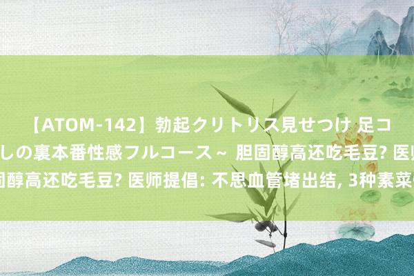 【ATOM-142】勃起クリトリス見せつけ 足コキ回春クリニック ～癒しの裏本番性感フルコース～ 胆固醇高还吃毛豆? 医师提倡: 不思血管堵出结, 3种素菜慎食