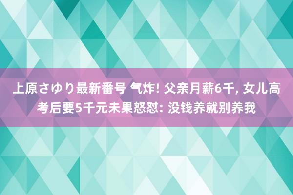 上原さゆり最新番号 气炸! 父亲月薪6千, 女儿高考后要5千元未果怒怼: 没钱养就别养我