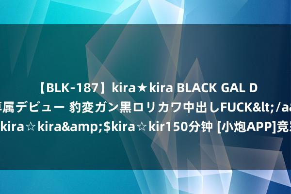 【BLK-187】kira★kira BLACK GAL DEBUT 日焼け黒ギャル専属デビュー 豹変ガン黒ロリカワ中出しFUCK</a>2014-10-19kira☆kira&$kira☆kir150分钟 [小炮APP]竞彩谍报：博德精通近7场正赛不败