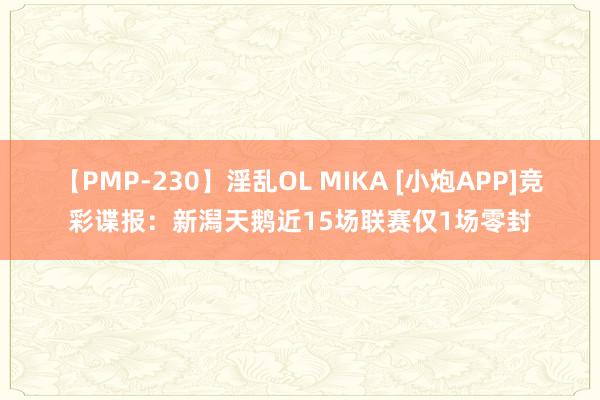 【PMP-230】淫乱OL MIKA [小炮APP]竞彩谍报：新潟天鹅近15场联赛仅1场零封