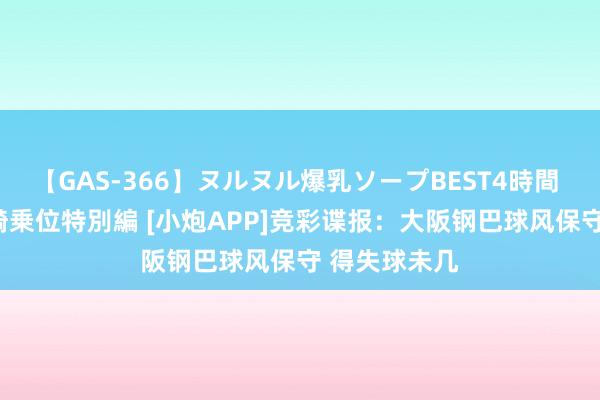 【GAS-366】ヌルヌル爆乳ソープBEST4時間 マットSEX騎乗位特別編 [小炮APP]竞彩谍报：大阪钢巴球风保守 得失球未几