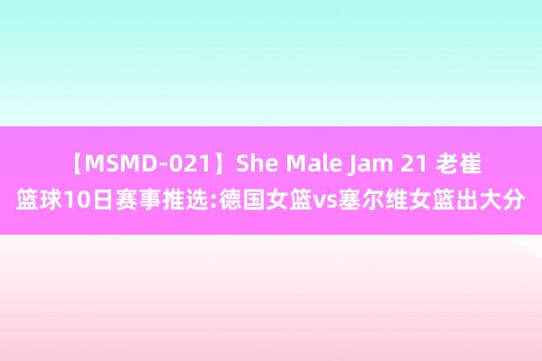 【MSMD-021】She Male Jam 21 老崔篮球10日赛事推选:德国女篮vs塞尔维女篮出大分