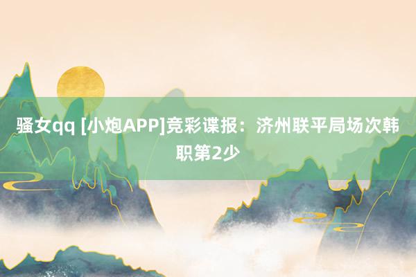 骚女qq [小炮APP]竞彩谍报：济州联平局场次韩职第2少