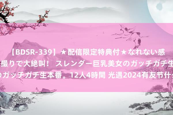 【BDSR-339】★配信限定特典付★なれない感じの新人ちゃんが初ハメ撮りで大絶叫！ スレンダー巨乳美女のガッチガチ生本番。12人4時間 光遇2024有友节什么时候运转