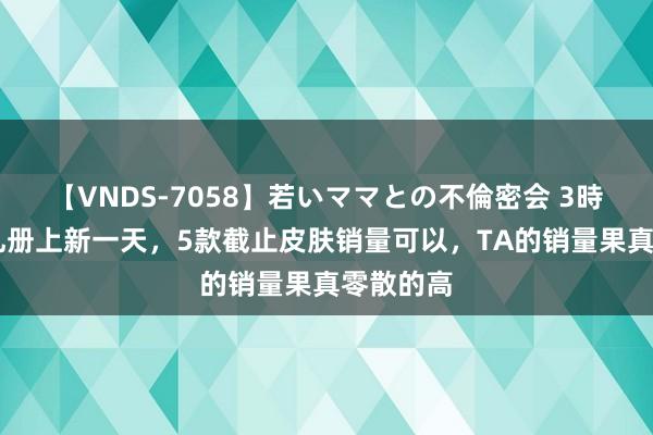 【VNDS-7058】若いママとの不倫密会 3時間 回忆礼册上新一天，5款截止皮肤销量可以，TA的销量果真零散的高