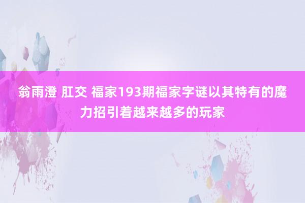 翁雨澄 肛交 福家193期福家字谜以其特有的魔力招引着越来越多的玩家