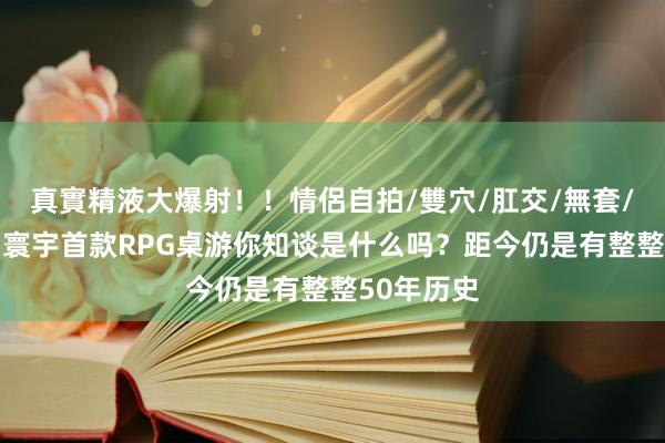 真實精液大爆射！！情侶自拍/雙穴/肛交/無套/大量噴精 寰宇首款RPG桌游你知谈是什么吗？距今仍是有整整50年历史