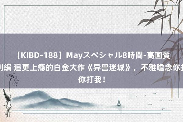 【KIBD-188】Mayスペシャル8時間-高画質-特別編 追更上瘾的白金大作《异兽迷城》，不雅瞻念你打我！