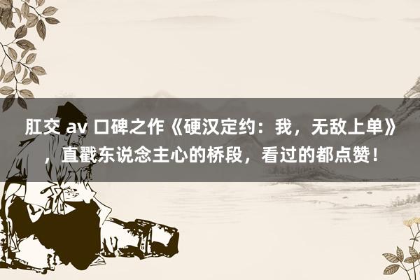 肛交 av 口碑之作《硬汉定约：我，无敌上单》，直戳东说念主心的桥段，看过的都点赞！