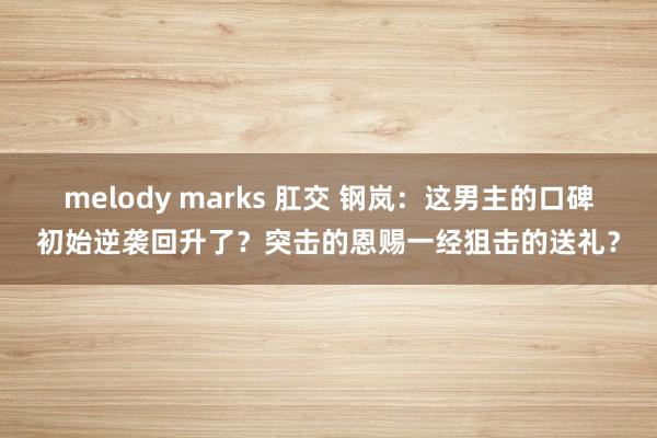 melody marks 肛交 钢岚：这男主的口碑初始逆袭回升了？突击的恩赐一经狙击的送礼？