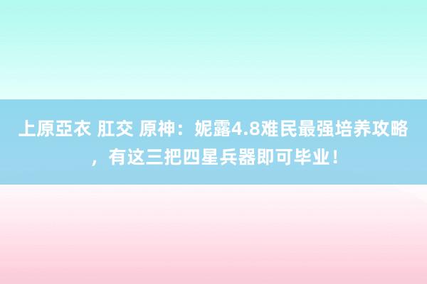 上原亞衣 肛交 原神：妮露4.8难民最强培养攻略，有这三把四星兵器即可毕业！