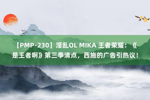 【PMP-230】淫乱OL MIKA 王者荣耀：《是王者啊》第三季清点，西施的广告引热议！