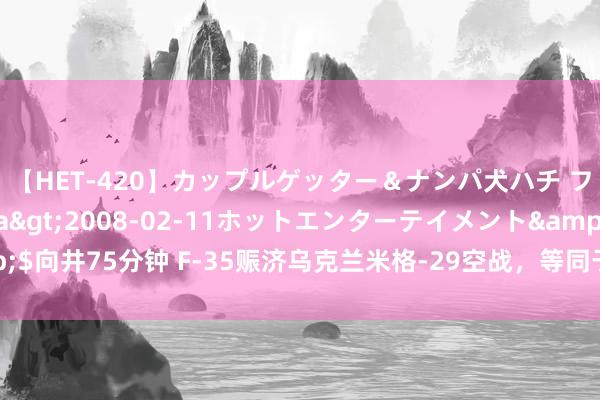 【HET-420】カップルゲッター＆ナンパ犬ハチ ファイト一発</a>2008-02-11ホットエンターテイメント&$向井75分钟 F-35赈济乌克兰米格-29空战，等同于北约加入，俄罗斯应如何算账