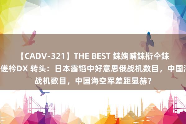 【CADV-321】THE BEST 銇婅哺銇椼仐銇俱仚銆?50浜?鏅傞枔DX 转头：日本露馅中好意思俄战机数目，中国海空军差距显赫？