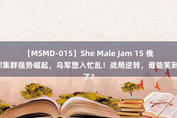 【MSMD-015】She Male Jam 15 俄军北部集群强势崛起，乌军堕入忙乱！战局逆转，谁能笑到临了？