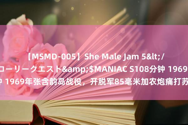 【MSMD-005】She Male Jam 5</a>2008-08-04グローリークエスト&$MANIAC S108分钟 1969年张含韵岛战役，开脱军85毫米加农炮痛打苏军，炮管王人烧红了