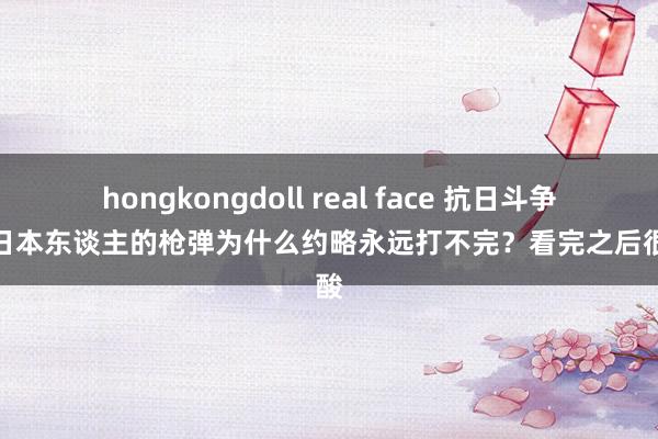 hongkongdoll real face 抗日斗争中，日本东谈主的枪弹为什么约略永远打不完？看完之后很心酸