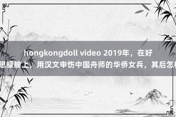 hongkongdoll video 2019年，在好意思艨艟上，用汉文申饬中国舟师的华侨女兵，其后怎样？