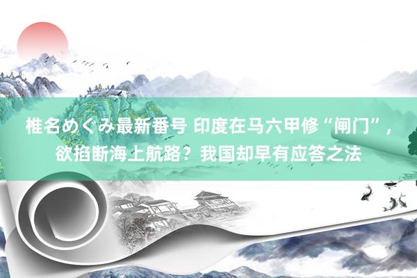 椎名めぐみ最新番号 印度在马六甲修“闸门”，欲掐断海上航路？我国却早有应答之法