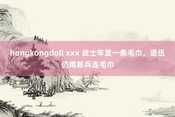 hongkongdoll xxx 战士年发一条毛巾，退伍仍用新兵连毛巾